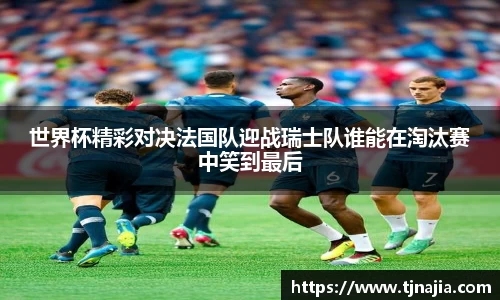 世界杯精彩对决法国队迎战瑞士队谁能在淘汰赛中笑到最后